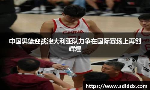 中国男篮迎战澳大利亚队力争在国际赛场上再创辉煌